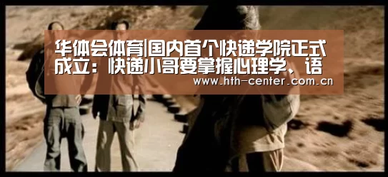 华体会体育|国内首个快递学院正式成立:快递小哥要掌握心理学、语言学(图4) 华体会体育